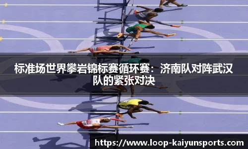 标准场世界攀岩锦标赛循环赛:济南队对阵武汉队的紧张对决